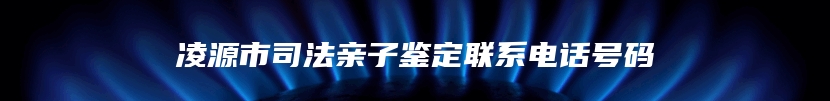 凌源市司法亲子鉴定联系电话号码