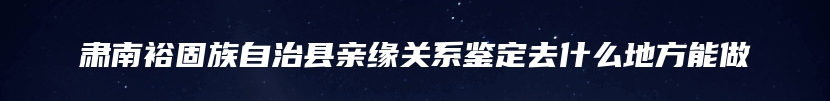 肃南裕固族自治县亲缘关系鉴定去什么地方能做