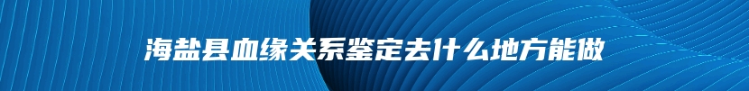 海盐县血缘关系鉴定去什么地方能做