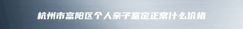 杭州市富阳区个人亲子鉴定正常什么价格