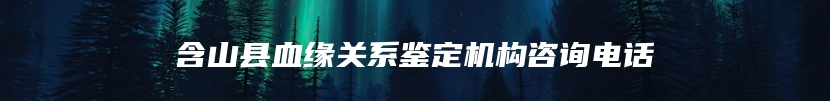 含山县血缘关系鉴定机构咨询电话