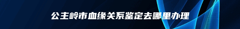 公主岭市血缘关系鉴定去哪里办理