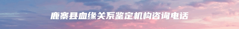 鹿寨县血缘关系鉴定机构咨询电话