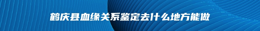 鹤庆县血缘关系鉴定去什么地方能做