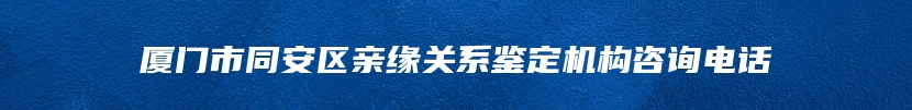 厦门市同安区亲缘关系鉴定机构咨询电话