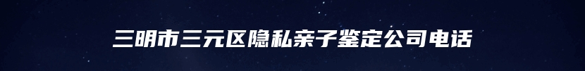 三明市三元区隐私亲子鉴定公司电话