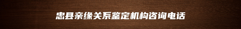 忠县亲缘关系鉴定机构咨询电话