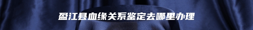 盈江县血缘关系鉴定去哪里办理