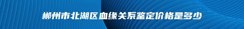 郴州市北湖区血缘关系鉴定价格是多少