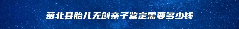 萝北县胎儿无创亲子鉴定需要多少钱