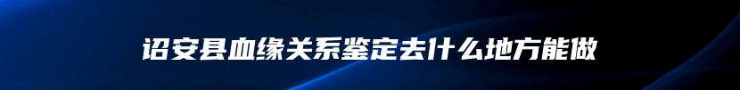 诏安县血缘关系鉴定去什么地方能做