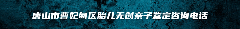 唐山市曹妃甸区胎儿无创亲子鉴定咨询电话