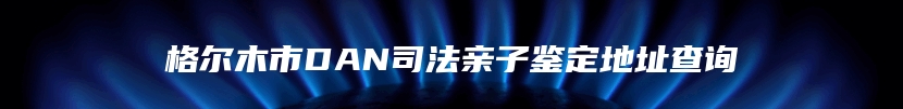 格尔木市DAN司法亲子鉴定地址查询