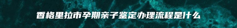 香格里拉市孕期亲子鉴定办理流程是什么