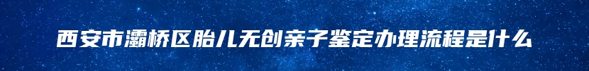西安市灞桥区胎儿无创亲子鉴定办理流程是什么