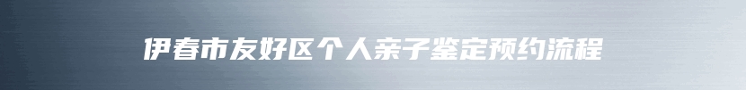 伊春市友好区个人亲子鉴定预约流程