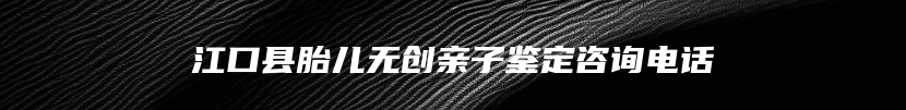 江口县胎儿无创亲子鉴定咨询电话