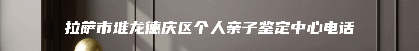 拉萨市堆龙德庆区个人亲子鉴定中心电话