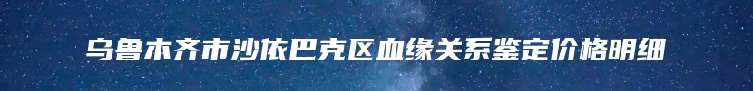 乌鲁木齐市沙依巴克区血缘关系鉴定价格明细