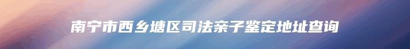 南宁市西乡塘区司法亲子鉴定地址查询