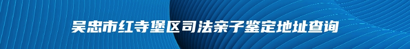 吴忠市红寺堡区司法亲子鉴定地址查询