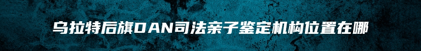 乌拉特后旗DAN司法亲子鉴定机构位置在哪