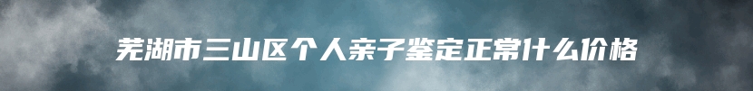 芜湖市三山区个人亲子鉴定正常什么价格