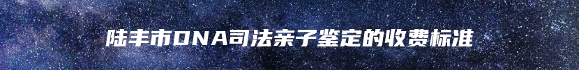 陆丰市DNA司法亲子鉴定的收费标准