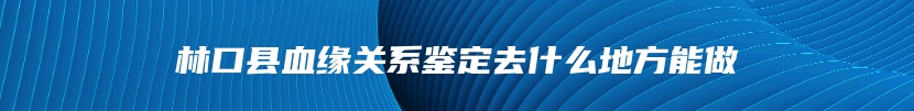 林口县血缘关系鉴定去什么地方能做