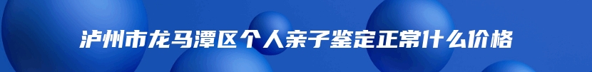 泸州市龙马潭区个人亲子鉴定正常什么价格