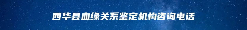 西华县血缘关系鉴定机构咨询电话