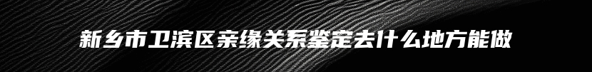 新乡市卫滨区亲缘关系鉴定去什么地方能做