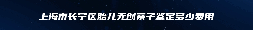 上海市长宁区胎儿无创亲子鉴定多少费用