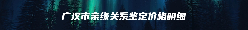 广汉市亲缘关系鉴定价格明细