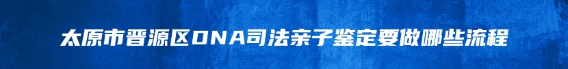 太原市晋源区DNA司法亲子鉴定要做哪些流程