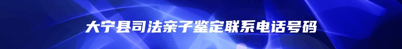 大宁县司法亲子鉴定联系电话号码