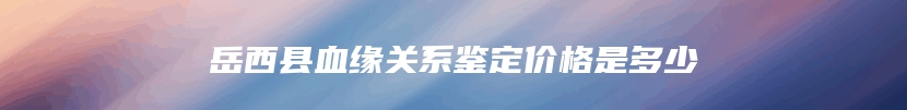 岳西县血缘关系鉴定价格是多少