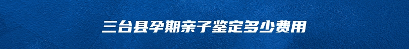 三台县孕期亲子鉴定多少费用