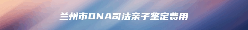 兰州市DNA司法亲子鉴定费用