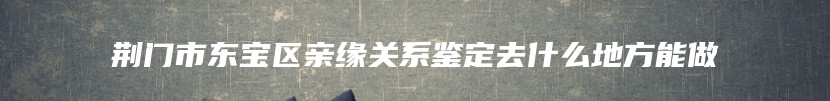 荆门市东宝区亲缘关系鉴定去什么地方能做