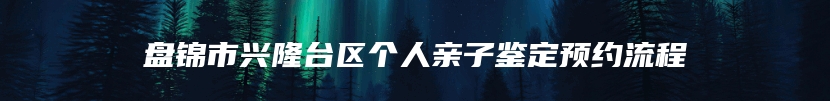 盘锦市兴隆台区个人亲子鉴定预约流程