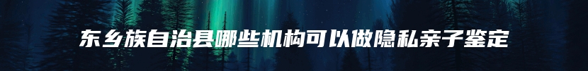 东乡族自治县哪些机构可以做隐私亲子鉴定