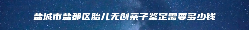 盐城市盐都区胎儿无创亲子鉴定需要多少钱