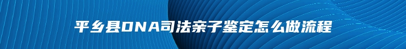 平乡县DNA司法亲子鉴定怎么做流程