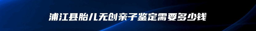浦江县胎儿无创亲子鉴定需要多少钱