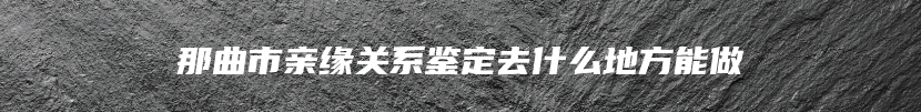 那曲市亲缘关系鉴定去什么地方能做