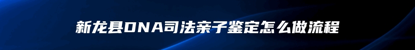 新龙县DNA司法亲子鉴定怎么做流程