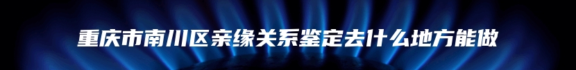 重庆市南川区亲缘关系鉴定去什么地方能做