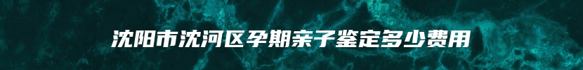 沈阳市沈河区孕期亲子鉴定多少费用
