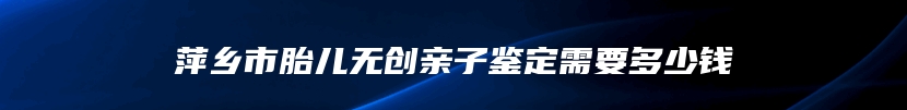 萍乡市胎儿无创亲子鉴定需要多少钱